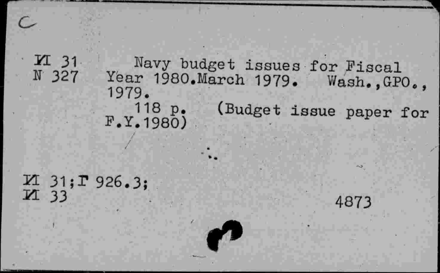 ﻿KL 31
N 327
Navy budget issues for Fiscal Year 1980.March 1979. Wash.,GPO., 1979.
118 p. (Budget issue paper for F.Y.1980)
KL 31;T 926.3;
KL 33
4873